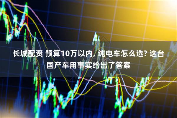 长城配资 预算10万以内, 纯电车怎么选? 这台国产车用事实给出了答案