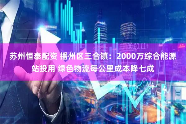 苏州恒泰配资 播州区三合镇：2000万综合能源站投用 绿色物流每公里成本降七成