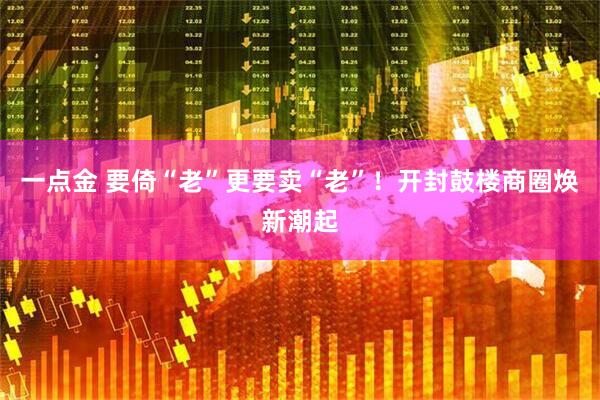 一点金 要倚“老”更要卖“老”！开封鼓楼商圈焕新潮起