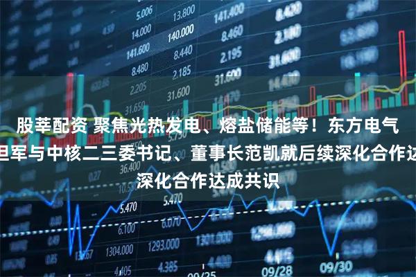 股莘配资 聚焦光热发电、熔盐储能等！东方电气副总裁但军与中核二三委书记、董事长范凯就后续深化合作达成共识