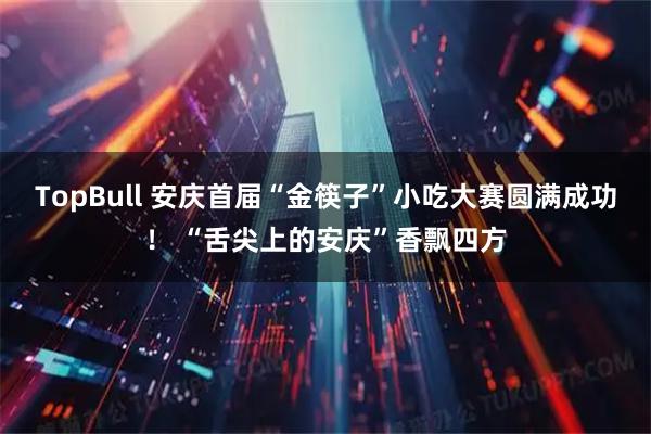 TopBull 安庆首届“金筷子”小吃大赛圆满成功！ “舌尖上的安庆”香飘四方