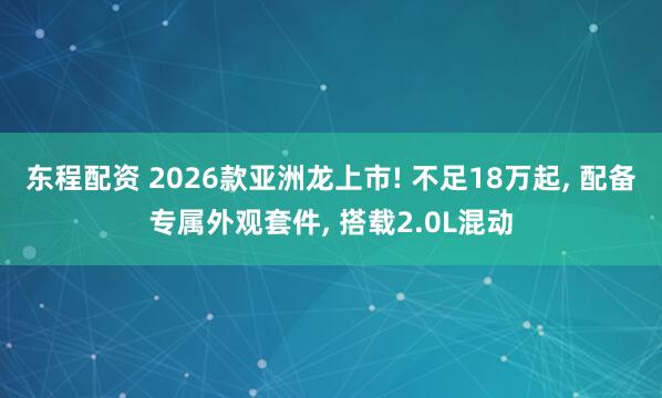东程配资 2026款亚洲龙上市! 不足18万起, 配备专属外观套件, 搭载2.0L混动