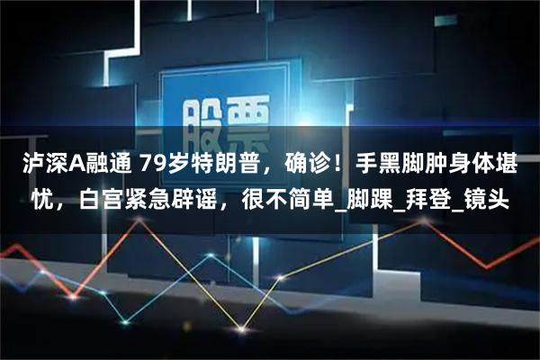 泸深A融通 79岁特朗普，确诊！手黑脚肿身体堪忧，白宫紧急辟谣，很不简单_脚踝_拜登_镜头
