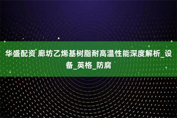 华盛配资 廊坊乙烯基树脂耐高温性能深度解析_设备_英格_防腐